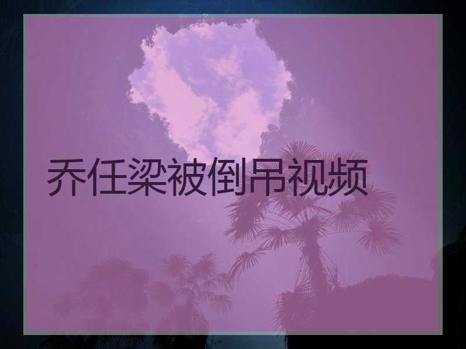 乔任梁被倒吊视频_黄景瑜以前是g圈卖的