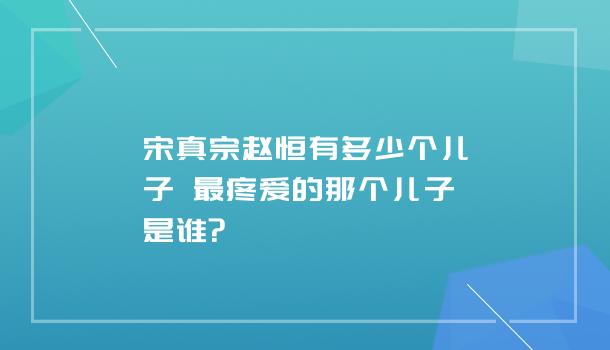 宋真宗赵恒有多少个儿子 最疼爱的那个儿子是谁?